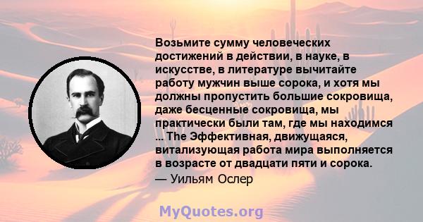 Возьмите сумму человеческих достижений в действии, в науке, в искусстве, в литературе вычитайте работу мужчин выше сорока, и хотя мы должны пропустить большие сокровища, даже бесценные сокровища, мы практически были