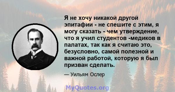 Я не хочу никакой другой эпитафии - не спешите с этим, я могу сказать - чем утверждение, что я учил студентов -медиков в палатах, так как я считаю это, безусловно, самой полезной и важной работой, которую я был призван