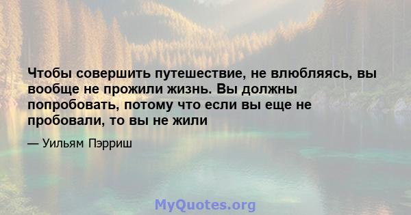 Чтобы совершить путешествие, не влюбляясь, вы вообще не прожили жизнь. Вы должны попробовать, потому что если вы еще не пробовали, то вы не жили