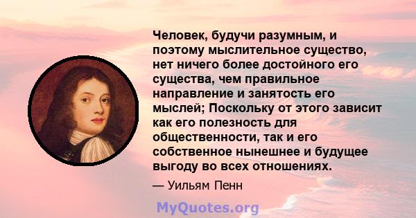 Человек, будучи разумным, и поэтому мыслительное существо, нет ничего более достойного его существа, чем правильное направление и занятость его мыслей; Поскольку от этого зависит как его полезность для общественности,