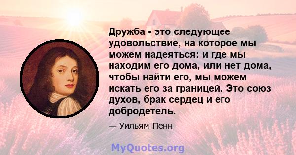 Дружба - это следующее удовольствие, на которое мы можем надеяться: и где мы находим его дома, или нет дома, чтобы найти его, мы можем искать его за границей. Это союз духов, брак сердец и его добродетель.