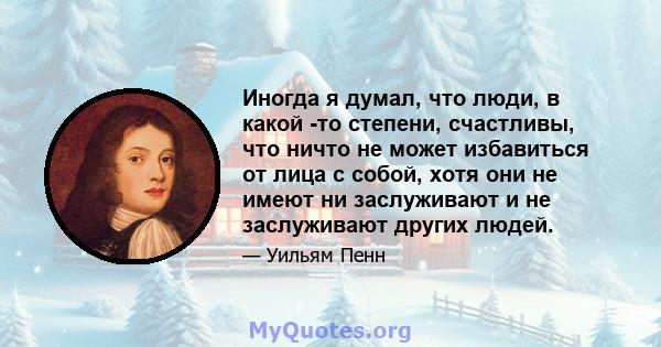 Иногда я думал, что люди, в какой -то степени, счастливы, что ничто не может избавиться от лица с собой, хотя они не имеют ни заслуживают и не заслуживают других людей.