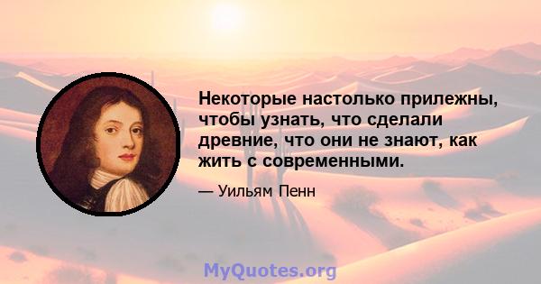 Некоторые настолько прилежны, чтобы узнать, что сделали древние, что они не знают, как жить с современными.