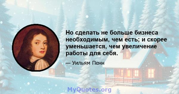 Но сделать не больше бизнеса необходимым, чем есть; и скорее уменьшается, чем увеличение работы для себя.