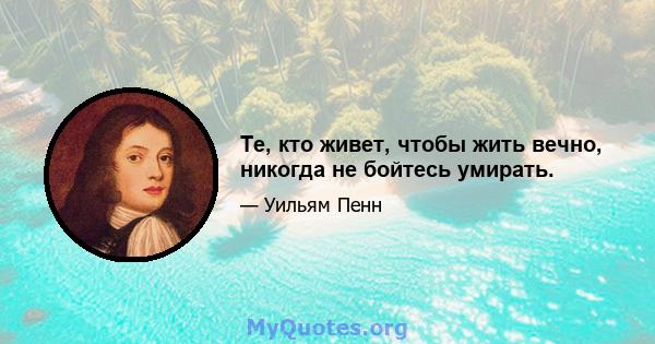 Те, кто живет, чтобы жить вечно, никогда не бойтесь умирать.