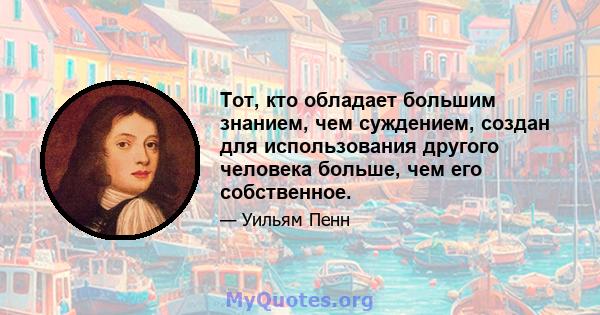 Тот, кто обладает большим знанием, чем суждением, создан для использования другого человека больше, чем его собственное.