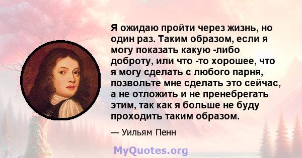 Я ожидаю пройти через жизнь, но один раз. Таким образом, если я могу показать какую -либо доброту, или что -то хорошее, что я могу сделать с любого парня, позвольте мне сделать это сейчас, а не отложить и не