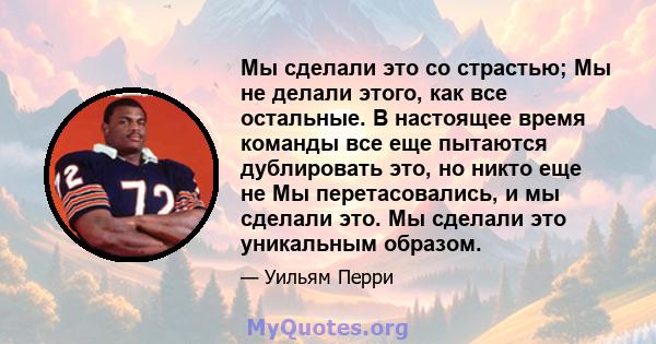 Мы сделали это со страстью; Мы не делали этого, как все остальные. В настоящее время команды все еще пытаются дублировать это, но никто еще не Мы перетасовались, и мы сделали это. Мы сделали это уникальным образом.