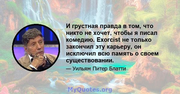 И грустная правда в том, что никто не хочет, чтобы я писал комедию. Exorcist не только закончил эту карьеру, он исключил всю память о своем существовании.