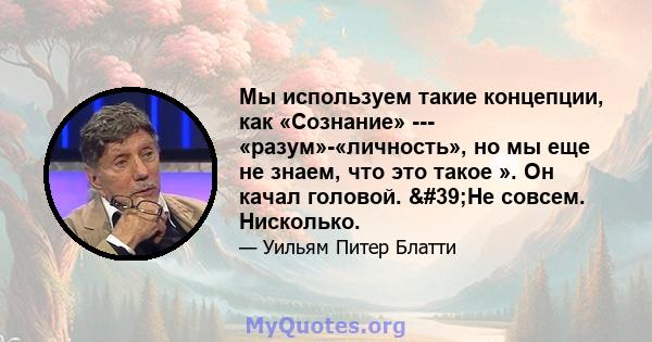 Мы используем такие концепции, как «Сознание» --- «разум»-«личность», но мы еще не знаем, что это такое ». Он качал головой. 'Не совсем. Нисколько.