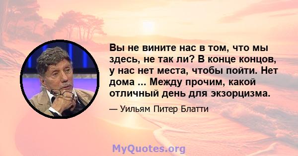 Вы не вините нас в том, что мы здесь, не так ли? В конце концов, у нас нет места, чтобы пойти. Нет дома ... Между прочим, какой отличный день для экзорцизма.