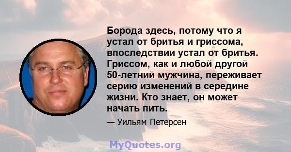 Борода здесь, потому что я устал от бритья и гриссома, впоследствии устал от бритья. Гриссом, как и любой другой 50-летний мужчина, переживает серию изменений в середине жизни. Кто знает, он может начать пить.