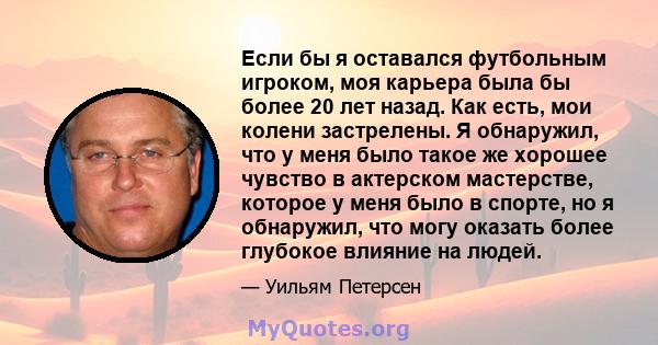 Если бы я оставался футбольным игроком, моя карьера была бы более 20 лет назад. Как есть, мои колени застрелены. Я обнаружил, что у меня было такое же хорошее чувство в актерском мастерстве, которое у меня было в