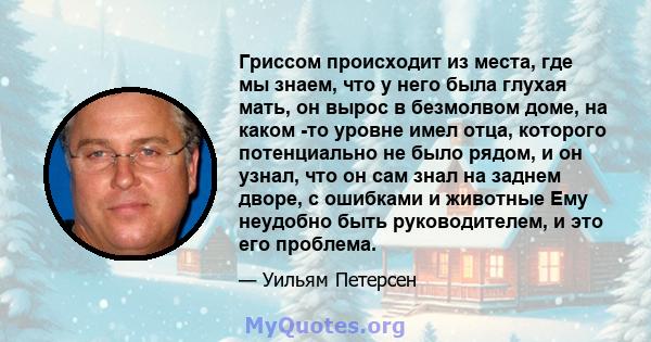 Гриссом происходит из места, где мы знаем, что у него была глухая мать, он вырос в безмолвом доме, на каком -то уровне имел отца, которого потенциально не было рядом, и он узнал, что он сам знал на заднем дворе, с