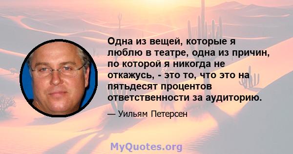 Одна из вещей, которые я люблю в театре, одна из причин, по которой я никогда не откажусь, - это то, что это на пятьдесят процентов ответственности за аудиторию.