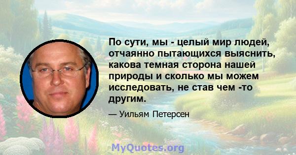 По сути, мы - целый мир людей, отчаянно пытающихся выяснить, какова темная сторона нашей природы и сколько мы можем исследовать, не став чем -то другим.