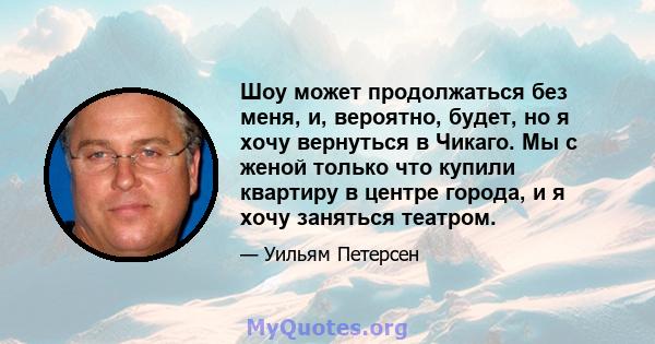 Шоу может продолжаться без меня, и, вероятно, будет, но я хочу вернуться в Чикаго. Мы с женой только что купили квартиру в центре города, и я хочу заняться театром.