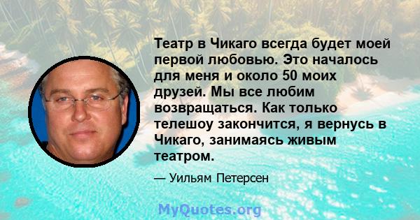 Театр в Чикаго всегда будет моей первой любовью. Это началось для меня и около 50 моих друзей. Мы все любим возвращаться. Как только телешоу закончится, я вернусь в Чикаго, занимаясь живым театром.