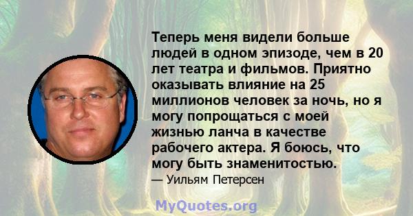 Теперь меня видели больше людей в одном эпизоде, чем в 20 лет театра и фильмов. Приятно оказывать влияние на 25 миллионов человек за ночь, но я могу попрощаться с моей жизнью ланча в качестве рабочего актера. Я боюсь,