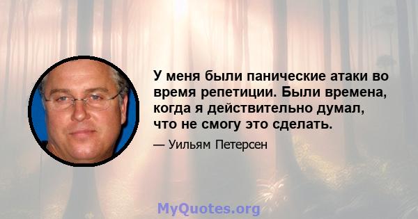 У меня были панические атаки во время репетиции. Были времена, когда я действительно думал, что не смогу это сделать.