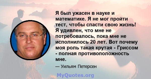 Я был ужасен в науке и математике. Я не мог пройти тест, чтобы спасти свою жизнь! Я удивлен, что мне не потребовалось, пока мне не исполнилось 20 лет. Вот почему моя роль такая крутая - Гриссом - полная