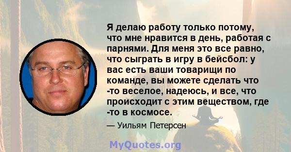 Я делаю работу только потому, что мне нравится в день, работая с парнями. Для меня это все равно, что сыграть в игру в бейсбол: у вас есть ваши товарищи по команде, вы можете сделать что -то веселое, надеюсь, и все, что 