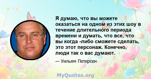 Я думаю, что вы можете оказаться на одном из этих шоу в течение длительного периода времени и думать, что все, что вы когда -либо сможете сделать, это этот персонаж. Конечно, люди так о вас думают.