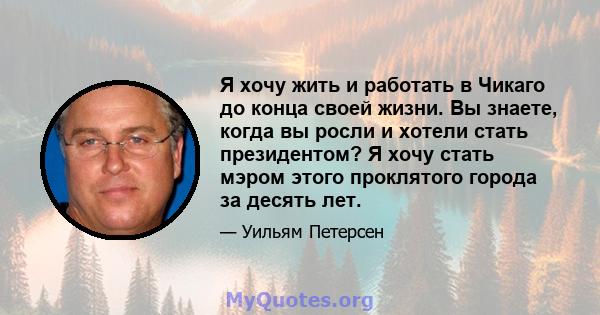 Я хочу жить и работать в Чикаго до конца своей жизни. Вы знаете, когда вы росли и хотели стать президентом? Я хочу стать мэром этого проклятого города за десять лет.