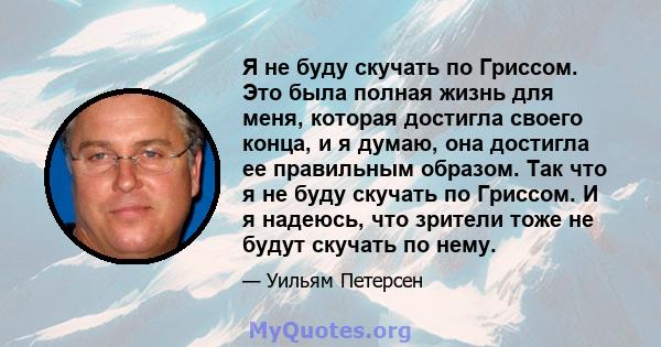 Я не буду скучать по Гриссом. Это была полная жизнь для меня, которая достигла своего конца, и я думаю, она достигла ее правильным образом. Так что я не буду скучать по Гриссом. И я надеюсь, что зрители тоже не будут