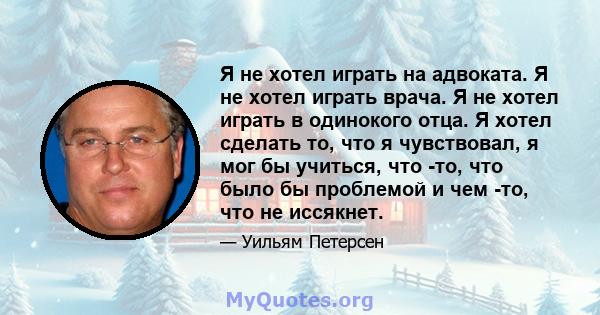 Я не хотел играть на адвоката. Я не хотел играть врача. Я не хотел играть в одинокого отца. Я хотел сделать то, что я чувствовал, я мог бы учиться, что -то, что было бы проблемой и чем -то, что не иссякнет.