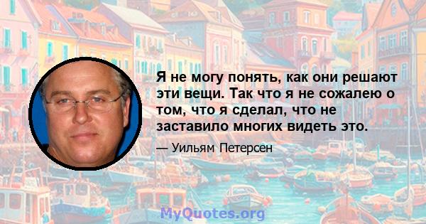 Я не могу понять, как они решают эти вещи. Так что я не сожалею о том, что я сделал, что не заставило многих видеть это.