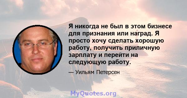 Я никогда не был в этом бизнесе для признания или наград. Я просто хочу сделать хорошую работу, получить приличную зарплату и перейти на следующую работу.