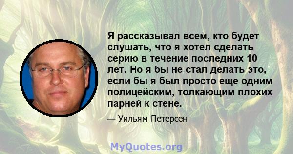 Я рассказывал всем, кто будет слушать, что я хотел сделать серию в течение последних 10 лет. Но я бы не стал делать это, если бы я был просто еще одним полицейским, толкающим плохих парней к стене.