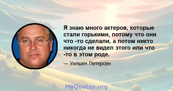 Я знаю много актеров, которые стали горькими, потому что они что -то сделали, а потом никто никогда не видел этого или что -то в этом роде.