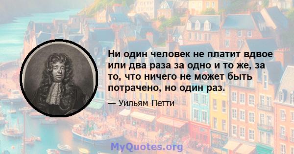 Ни один человек не платит вдвое или два раза за одно и то же, за то, что ничего не может быть потрачено, но один раз.