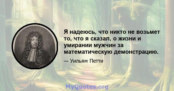 Я надеюсь, что никто не возьмет то, что я сказал, о жизни и умирании мужчин за математическую демонстрацию.