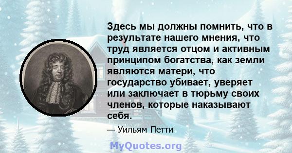 Здесь мы должны помнить, что в результате нашего мнения, что труд является отцом и активным принципом богатства, как земли являются матери, что государство убивает, уверяет или заключает в тюрьму своих членов, которые