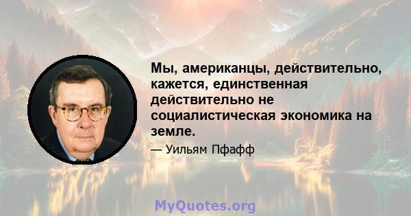 Мы, американцы, действительно, кажется, единственная действительно не социалистическая экономика на земле.