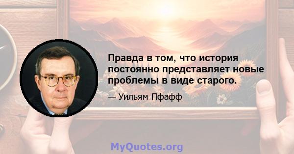 Правда в том, что история постоянно представляет новые проблемы в виде старого.