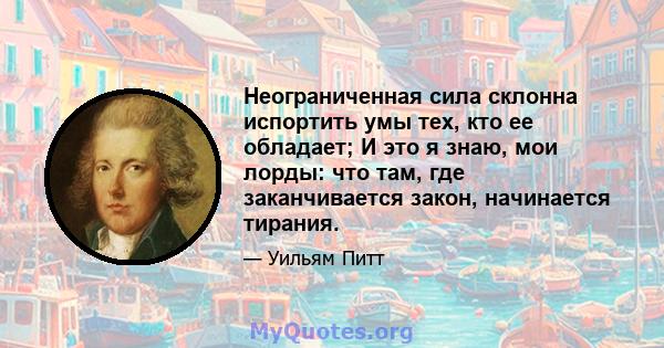 Неограниченная сила склонна испортить умы тех, кто ее обладает; И это я знаю, мои лорды: что там, где заканчивается закон, начинается тирания.