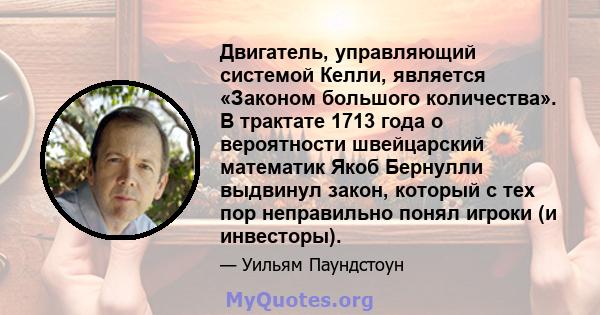 Двигатель, управляющий системой Келли, является «Законом большого количества». В трактате 1713 года о вероятности швейцарский математик Якоб Бернулли выдвинул закон, который с тех пор неправильно понял игроки (и