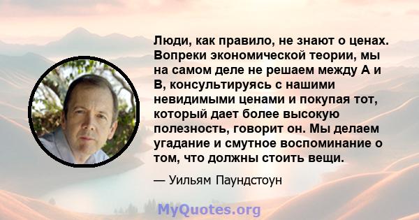 Люди, как правило, не знают о ценах. Вопреки экономической теории, мы на самом деле не решаем между A и B, консультируясь с нашими невидимыми ценами и покупая тот, который дает более высокую полезность, говорит он. Мы