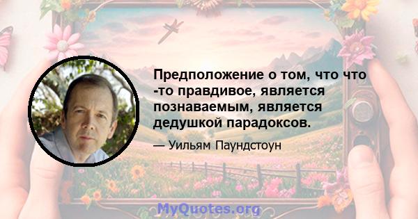 Предположение о том, что что -то правдивое, является познаваемым, является дедушкой парадоксов.