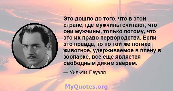 Это дошло до того, что в этой стране, где мужчины считают, что они мужчины, только потому, что это их право первородства. Если это правда, то по той же логике животное, удерживаемое в плену в зоопарке, все еще является