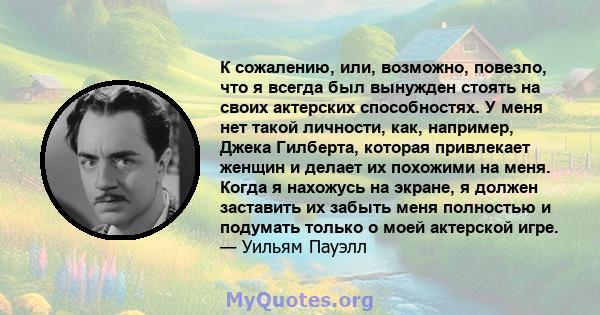 К сожалению, или, возможно, повезло, что я всегда был вынужден стоять на своих актерских способностях. У меня нет такой личности, как, например, Джека Гилберта, которая привлекает женщин и делает их похожими на меня.