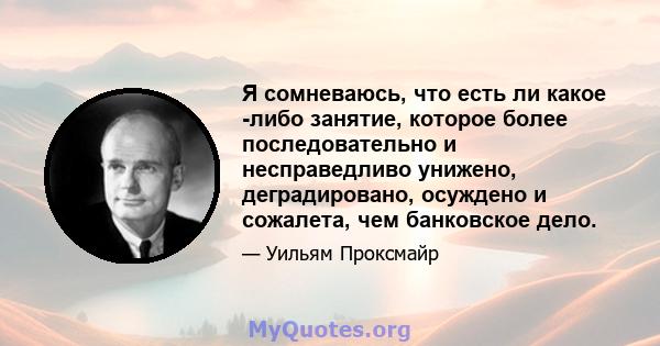 Я сомневаюсь, что есть ли какое -либо занятие, которое более последовательно и несправедливо унижено, деградировано, осуждено и сожалета, чем банковское дело.