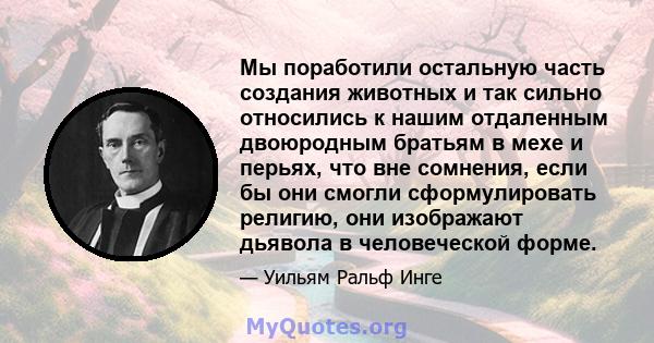 Мы поработили остальную часть создания животных и так сильно относились к нашим отдаленным двоюродным братьям в мехе и перьях, что вне сомнения, если бы они смогли сформулировать религию, они изображают дьявола в