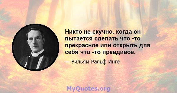 Никто не скучно, когда он пытается сделать что -то прекрасное или открыть для себя что -то правдивое.