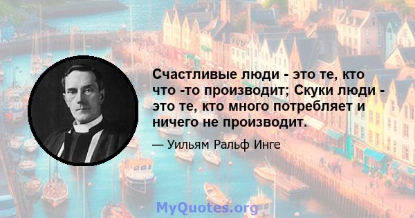 Счастливые люди - это те, кто что -то производит; Скуки люди - это те, кто много потребляет и ничего не производит.