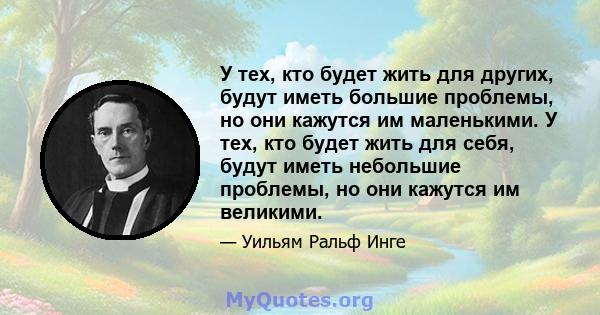 У тех, кто будет жить для других, будут иметь большие проблемы, но они кажутся им маленькими. У тех, кто будет жить для себя, будут иметь небольшие проблемы, но они кажутся им великими.